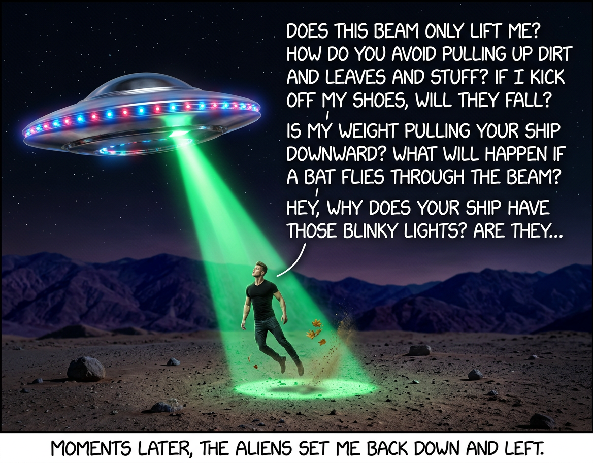 Did you base the saucer shape on pop culture depictions of aliens, or was that stuff based on your ships? Does the rotational symmetry help with ... hey, where are you going?